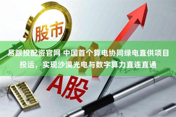 易跟投配资官网 中国首个算电协同绿电直供项目投运，实现沙漠光电与数字算力直连直通