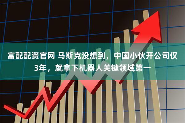 富配配资官网 马斯克没想到，中国小伙开公司仅3年，就拿下机器人关键领域第一