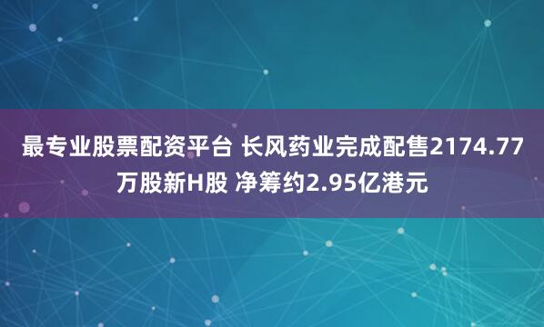 最专业股票配资平台 长风药业完成配售2174.77万股新H股 净筹约2.95亿港元