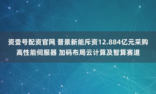 资壹号配资官网 晋景新能斥资12.884亿元采购高性能伺服器 加码布局云计算及智算赛道