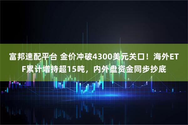 富邦速配平台 金价冲破4300美元关口！海外ETF累计增持超15吨，内外盘资金同步抄底