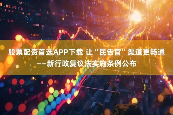 股票配资首选APP下载 让“民告官”渠道更畅通——新行政复议法实施条例公布