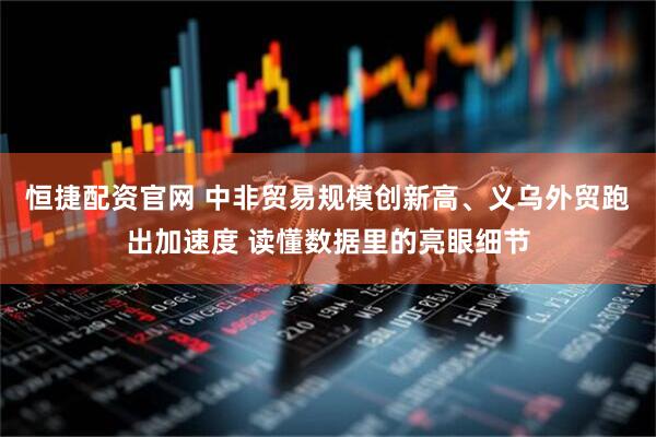 恒捷配资官网 中非贸易规模创新高、义乌外贸跑出加速度 读懂数据里的亮眼细节
