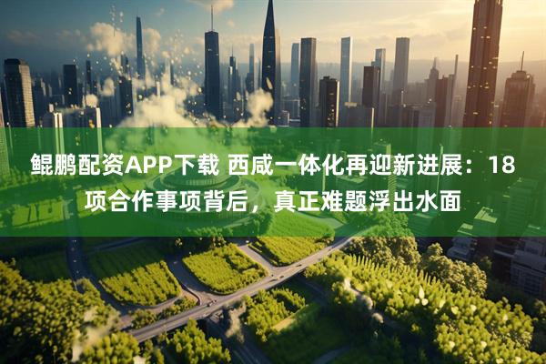 鲲鹏配资APP下载 西咸一体化再迎新进展：18项合作事项背后，真正难题浮出水面