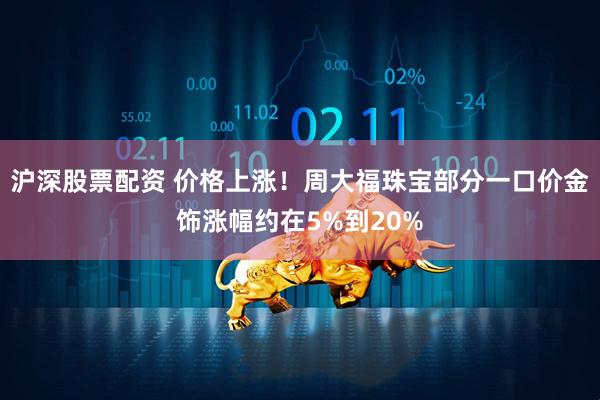沪深股票配资 价格上涨！周大福珠宝部分一口价金饰涨幅约在5%到20%