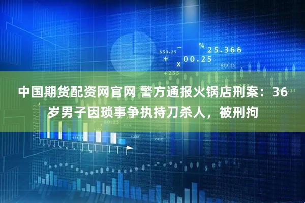 中国期货配资网官网 警方通报火锅店刑案：36岁男子因琐事争执持刀杀人，被刑拘
