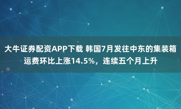 大牛证券配资APP下载 韩国7月发往中东的集装箱运费环比上涨14.5%，连续五个月上升
