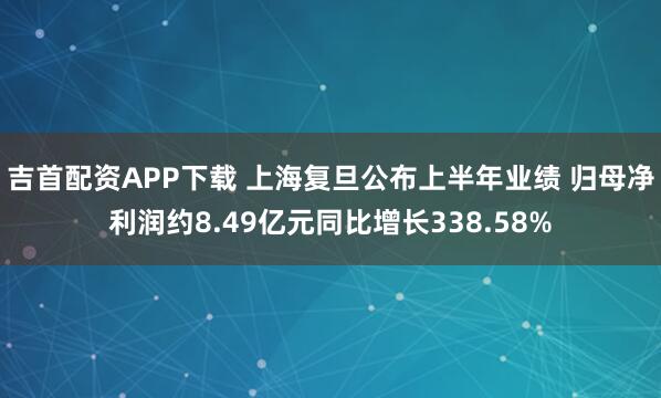 吉首配资APP下载 上海复旦公布上半年业绩 归母净利润约8.49亿元同比增长338.58%