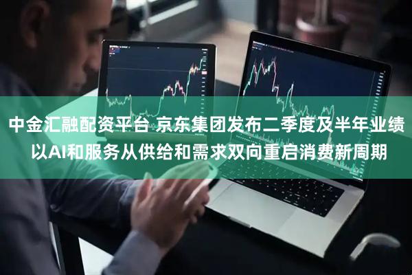 中金汇融配资平台 京东集团发布二季度及半年业绩 以AI和服务从供给和需求双向重启消费新周期