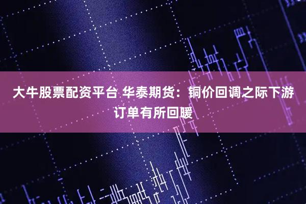 大牛股票配资平台 华泰期货：铜价回调之际下游订单有所回暖